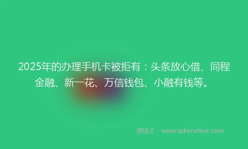 2025年的办理手机卡被拒有：头条放心借、同程金融、新一花、万信钱包、小融有钱等。