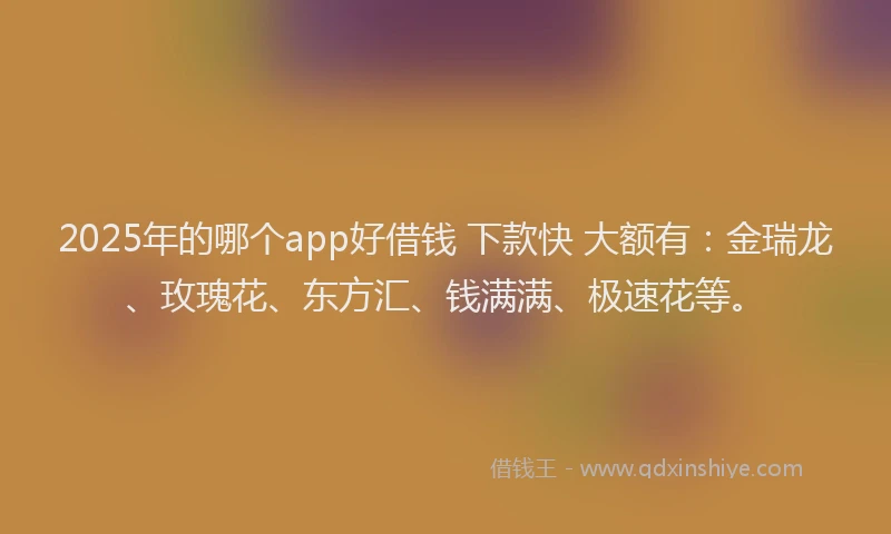 2025年的哪个app好借钱 下款快 大额有：金瑞龙、玫瑰花、东方汇、钱满满、极速花等。