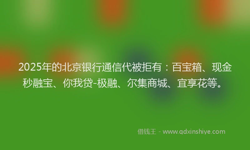 2025年的北京银行通信代被拒有：百宝箱、现金秒融宝、你我贷-极融、尔集商城、宜享花等。
