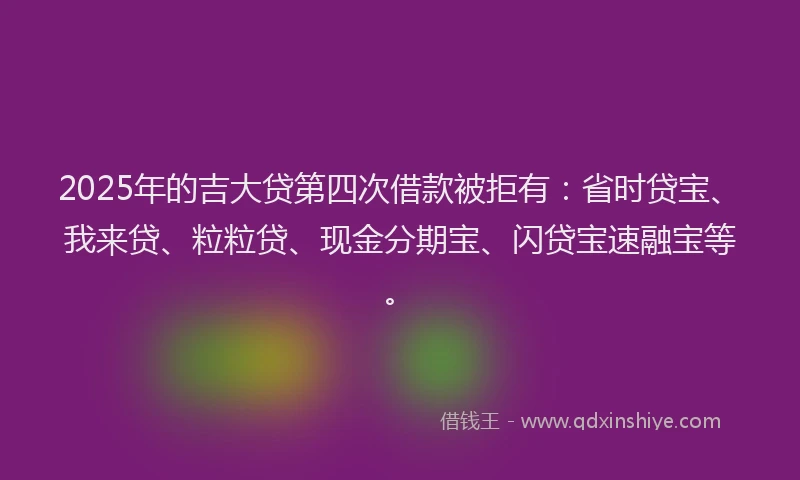 2025年的吉大贷第四次借款被拒有：省时贷宝、我来贷、粒粒贷、现金分期宝、闪贷宝速融宝等。