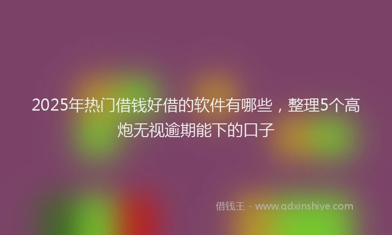 2025年热门借钱好借的软件有哪些，整理5个高炮无视逾期能下的口子