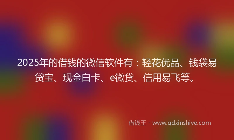 2025年的借钱的微信软件有：轻花优品、钱袋易贷宝、现金白卡、e微贷、信用易飞等。
