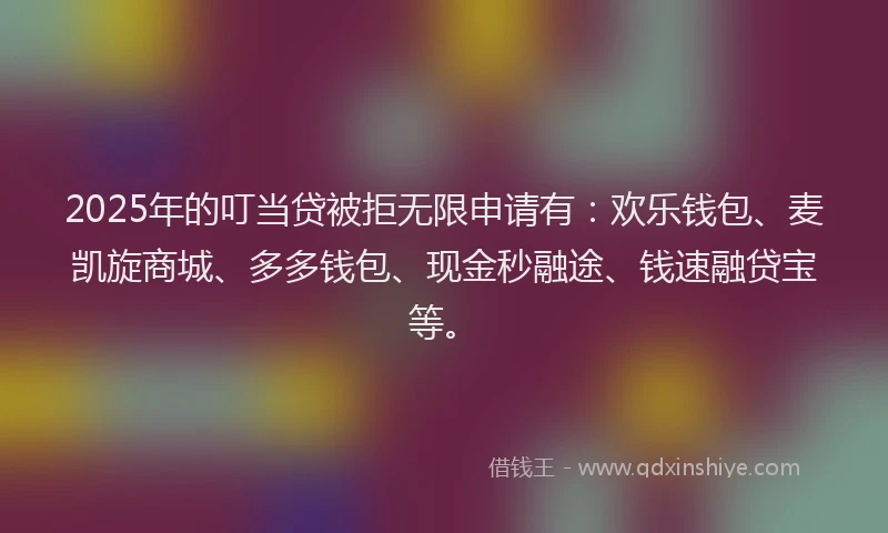 2025年的叮当贷被拒无限申请有：欢乐钱包、麦凯旋商城、多多钱包、现金秒融途、钱速融贷宝等。