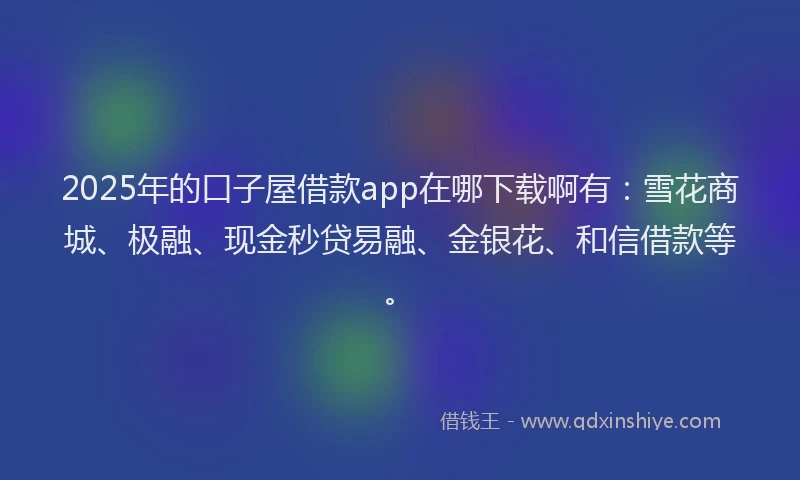 2025年的口子屋借款app在哪下载啊有：雪花商城、极融、现金秒贷易融、金银花、和信借款等。
