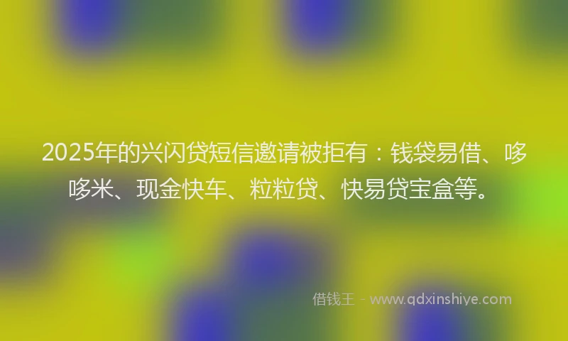 2025年的兴闪贷短信邀请被拒有：钱袋易借、哆哆米、现金快车、粒粒贷、快易贷宝盒等。