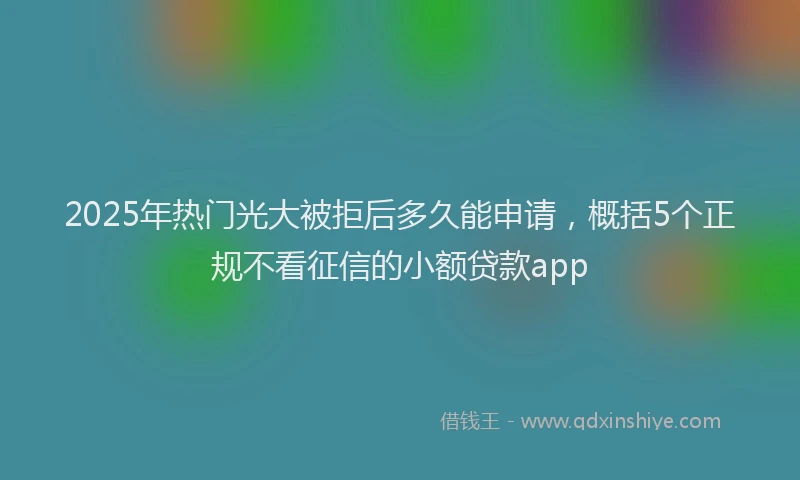 2025年热门光大被拒后多久能申请，概括5个正规不看征信的小额贷款app