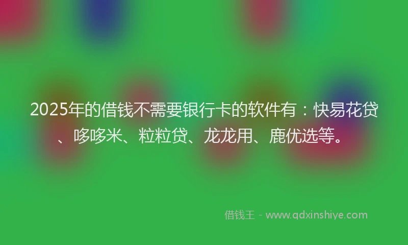 2025年的借钱不需要银行卡的软件有：快易花贷、哆哆米、粒粒贷、龙龙用、鹿优选等。
