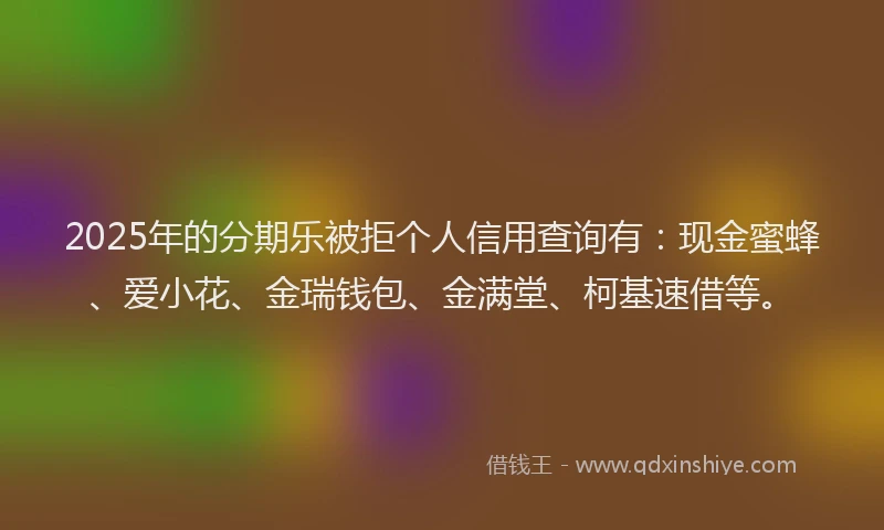 2025年的分期乐被拒个人信用查询有：现金蜜蜂、爱小花、金瑞钱包、金满堂、柯基速借等。