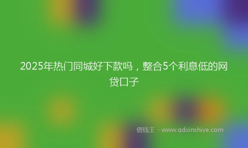 2025年热门同城好下款吗，整合5个利息低的网贷口子