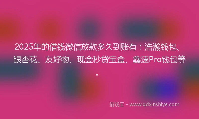 2025年的借钱微信放款多久到账有：浩瀚钱包、银杏花、友好物、现金秒贷宝盒、鑫速Pro钱包等。