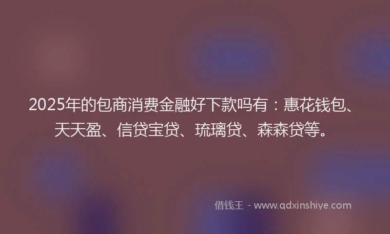 2025年的包商消费金融好下款吗有：惠花钱包、天天盈、信贷宝贷、琉璃贷、森森贷等。