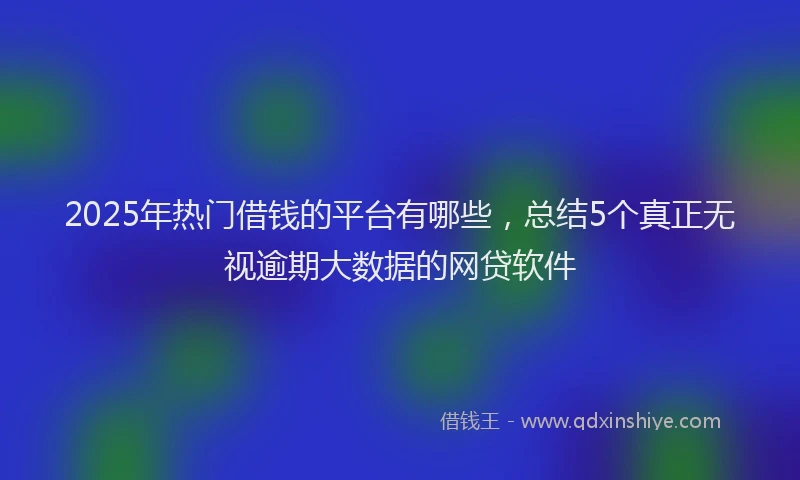 2025年热门借钱的平台有哪些，总结5个真正无视逾期大数据的网贷软件