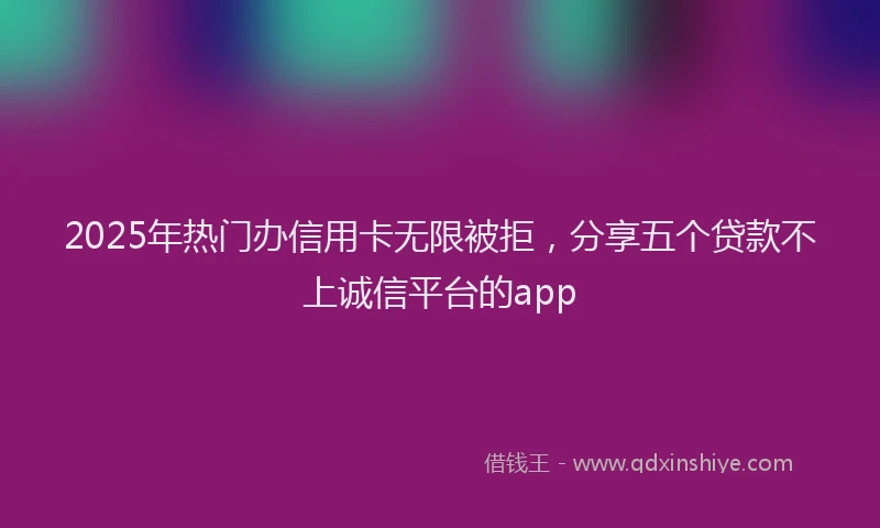 2025年热门办信用卡无限被拒，分享五个贷款不上诚信平台的app