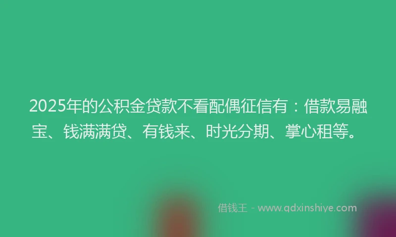 2025年的公积金贷款不看配偶征信有：借款易融宝、钱满满贷、有钱来、时光分期、掌心租等。
