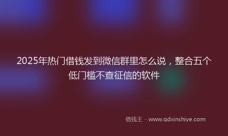 2025年热门借钱发到微信群里怎么说，整合五个低门槛不查征信的软件