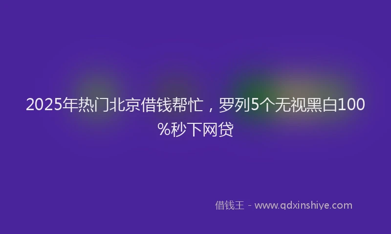 2025年热门北京借钱帮忙，罗列5个无视黑白100%秒下网贷