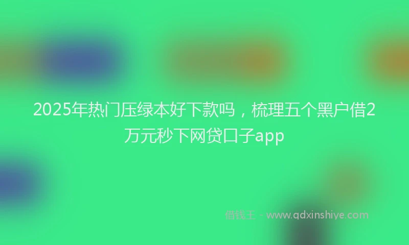2025年热门压绿本好下款吗，梳理五个黑户借2万元秒下网贷口子app