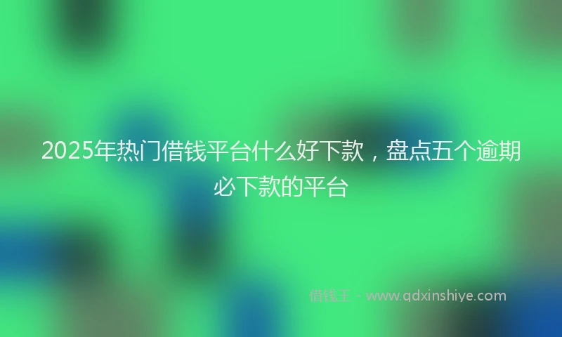 2025年热门借钱平台什么好下款，盘点五个逾期必下款的平台