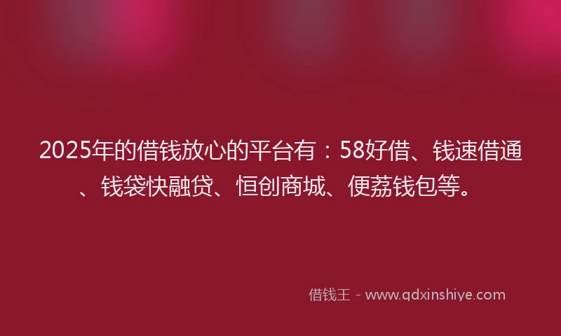 2025年的借钱放心的平台有：58好借、钱速借通、钱袋快融贷、恒创商城、便荔钱包等。