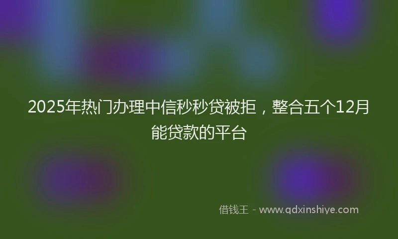 2025年热门办理中信秒秒贷被拒，整合五个12月能贷款的平台
