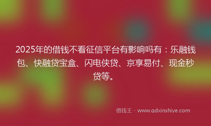 2025年的借钱不看征信平台有影响吗有：乐融钱包、快融贷宝盒、闪电侠贷、京享易付、现金秒贷等。