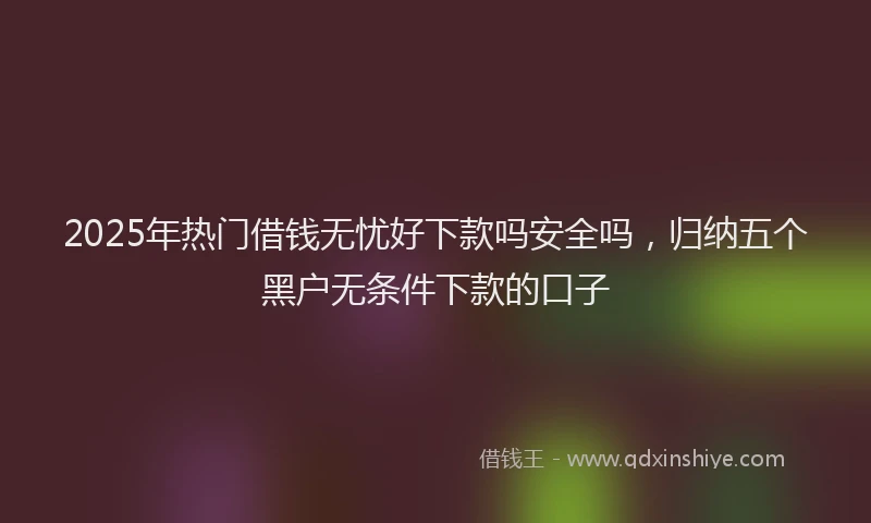 2025年热门借钱无忧好下款吗安全吗，归纳五个黑户无条件下款的口子