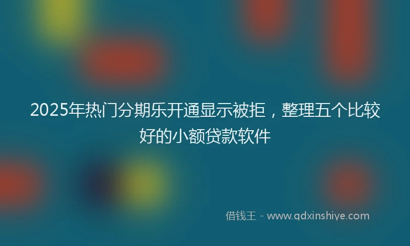 2025年热门分期乐开通显示被拒，整理五个比较好的小额贷款软件