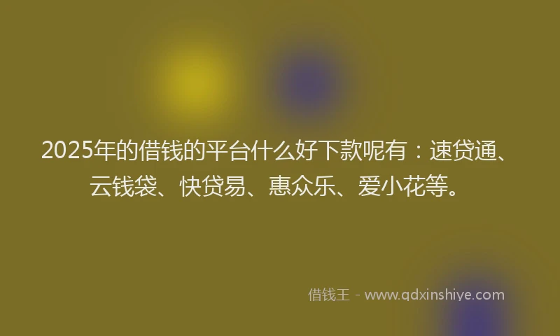 2025年的借钱的平台什么好下款呢有：速贷通、云钱袋、快贷易、惠众乐、爱小花等。