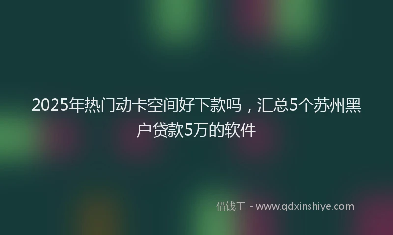 2025年热门动卡空间好下款吗，汇总5个苏州黑户贷款5万的软件