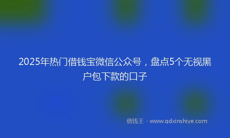 2025年热门借钱宝微信公众号，盘点5个无视黑户包下款的口子