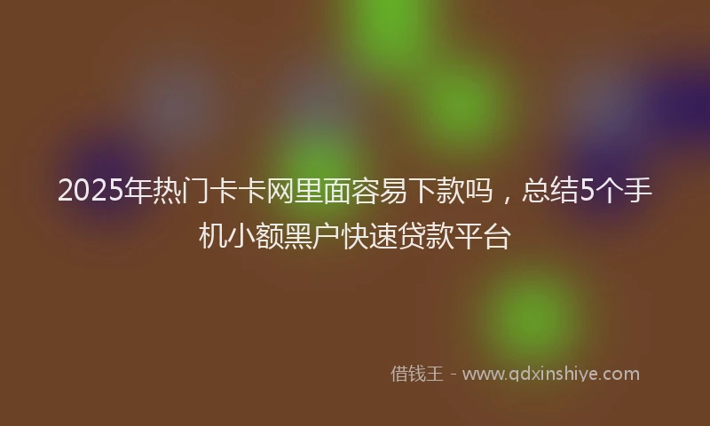2025年热门卡卡网里面容易下款吗，总结5个手机小额黑户快速贷款平台