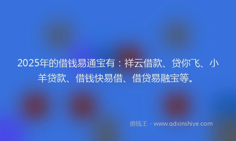 2025年的借钱易通宝有：祥云借款、贷你飞、小羊贷款、借钱快易借、借贷易融宝等。