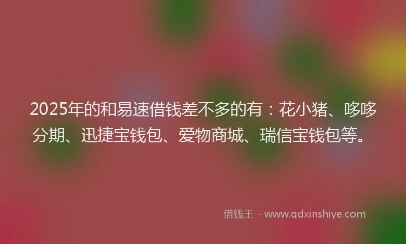 2025年的和易速借钱差不多的有：花小猪、哆哆分期、迅捷宝钱包、爱物商城、瑞信宝钱包等。