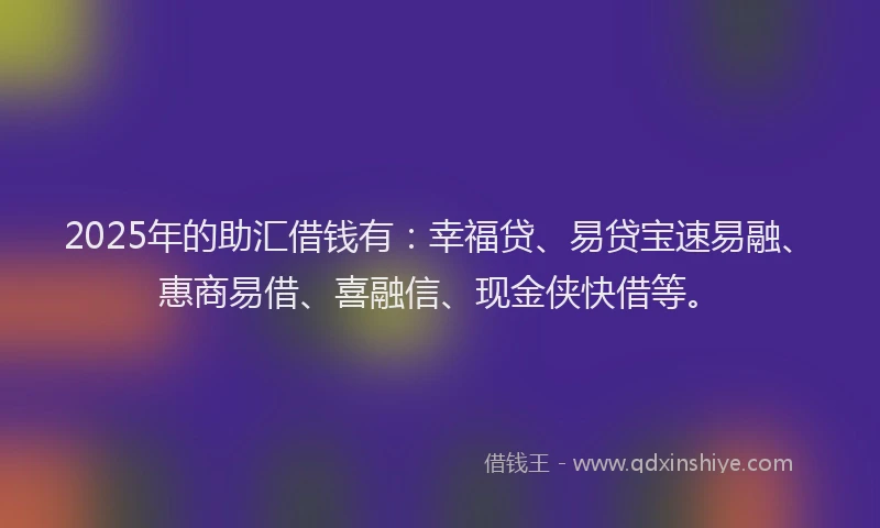 2025年的助汇借钱有：幸福贷、易贷宝速易融、惠商易借、喜融信、现金侠快借等。