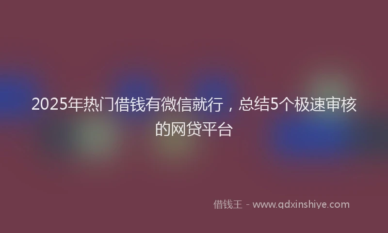 2025年热门借钱有微信就行，总结5个极速审核的网贷平台