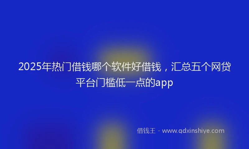 2025年热门借钱哪个软件好借钱，汇总五个网贷平台门槛低一点的app