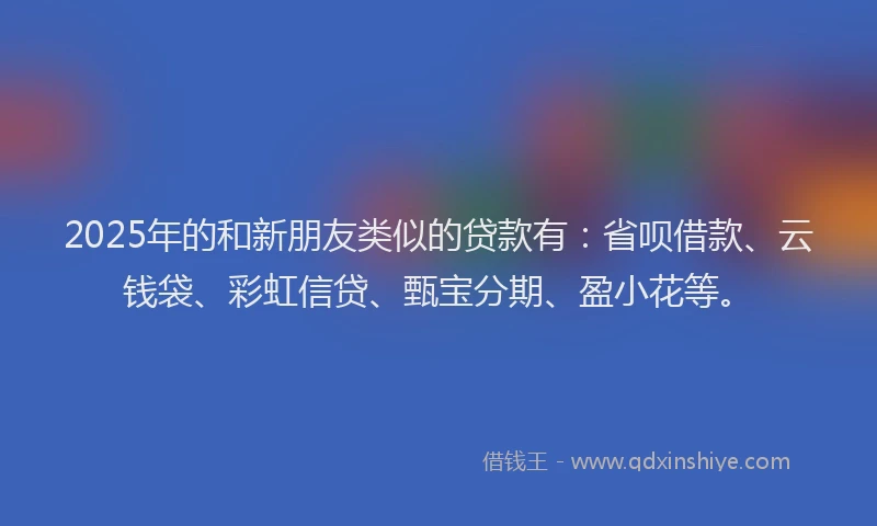 2025年的和新朋友类似的贷款有：省呗借款、云钱袋、彩虹信贷、甄宝分期、盈小花等。