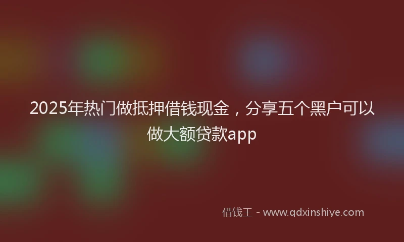 2025年热门做抵押借钱现金，分享五个黑户可以做大额贷款app