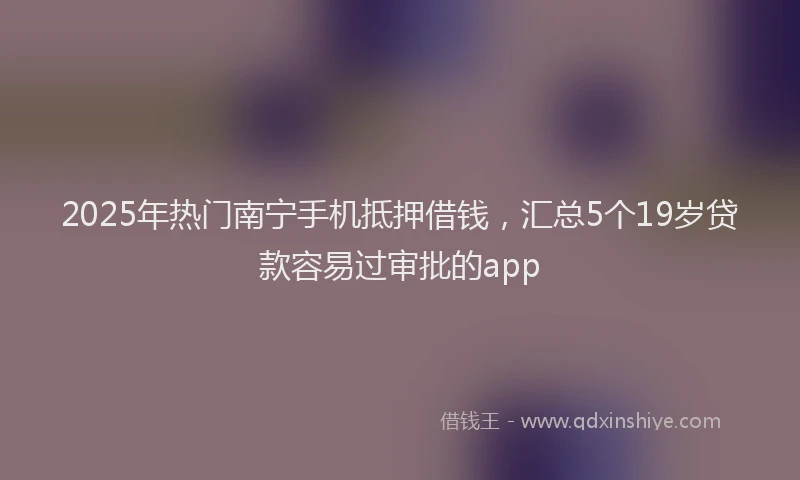 2025年热门南宁手机抵押借钱，汇总5个19岁贷款容易过审批的app