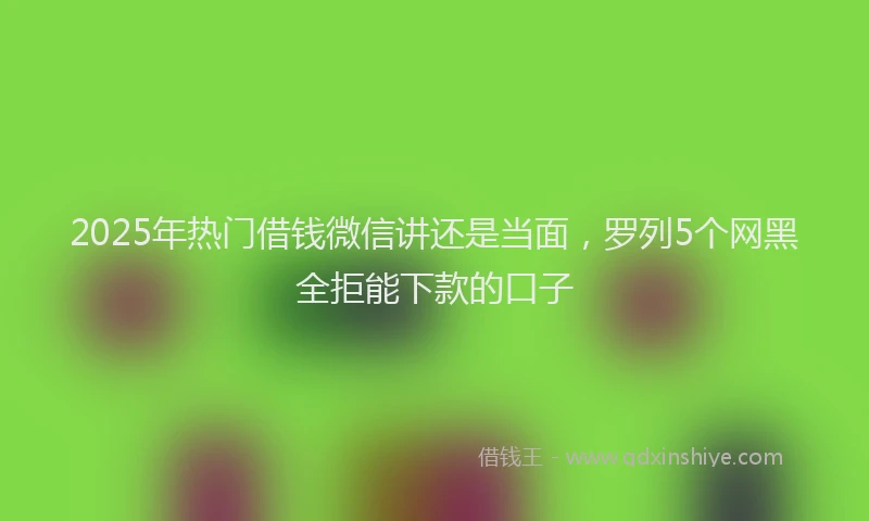 2025年热门借钱微信讲还是当面，罗列5个网黑全拒能下款的口子