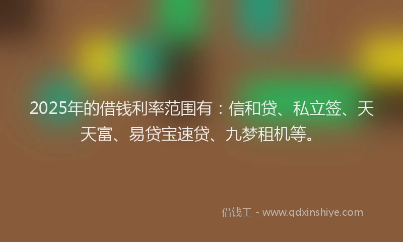 2025年的借钱利率范围有：信和贷、私立签、天天富、易贷宝速贷、九梦租机等。