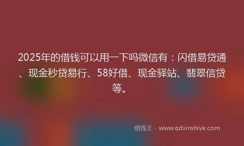 2025年的借钱可以用一下吗微信有：闪借易贷通、现金秒贷易行、58好借、现金驿站、翡翠信贷等。