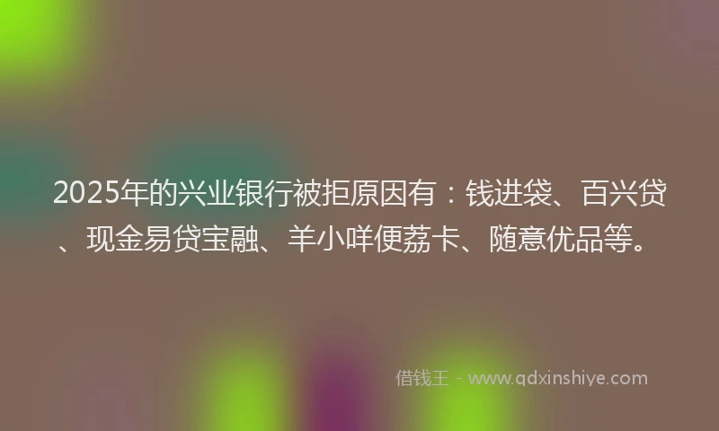 2025年的兴业银行被拒原因有：钱进袋、百兴贷、现金易贷宝融、羊小咩便荔卡、随意优品等。
