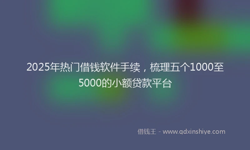 2025年热门借钱软件手续，梳理五个1000至5000的小额贷款平台