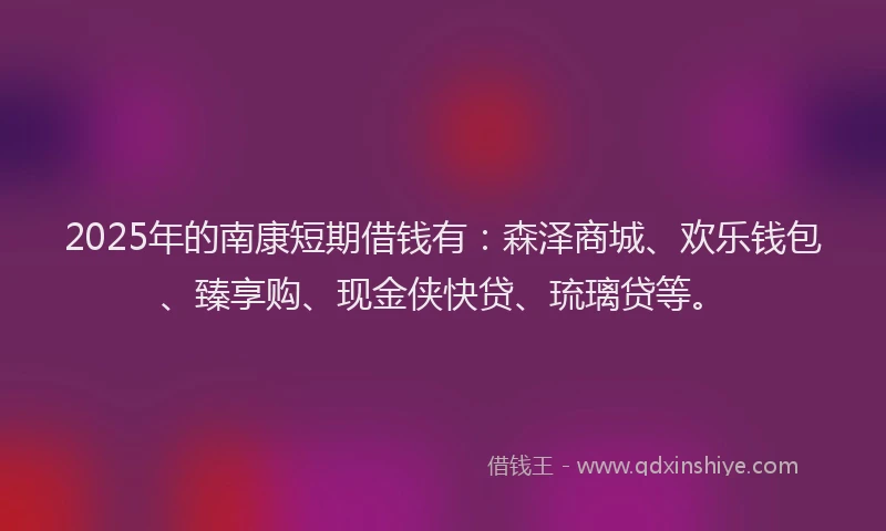 2025年的南康短期借钱有：森泽商城、欢乐钱包、臻享购、现金侠快贷、琉璃贷等。