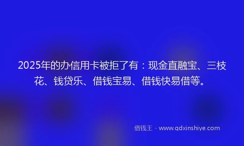 2025年的办信用卡被拒了有：现金直融宝、三枝花、钱贷乐、借钱宝易、借钱快易借等。