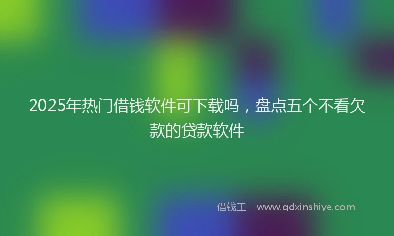 2025年热门借钱软件可下载吗，盘点五个不看欠款的贷款软件
