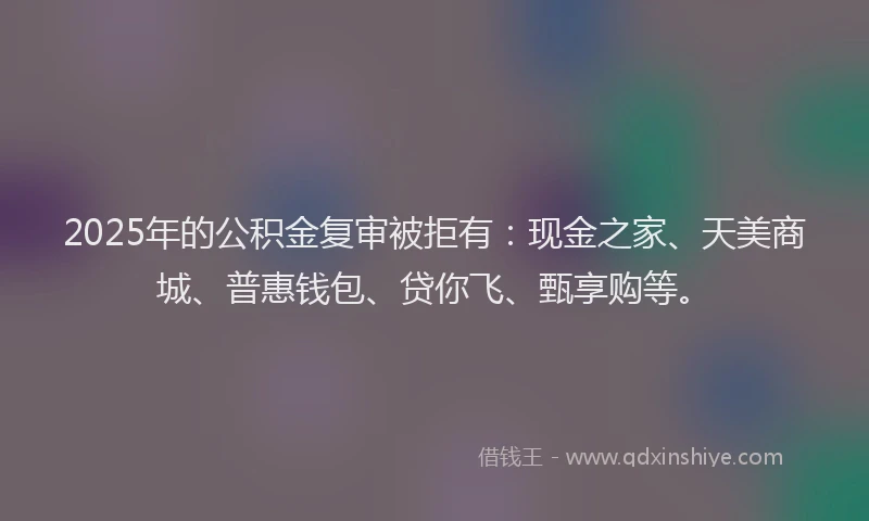 2025年的公积金复审被拒有：现金之家、天美商城、普惠钱包、贷你飞、甄享购等。