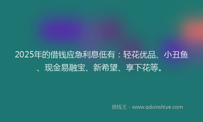 2025年的借钱应急利息低有：轻花优品、小丑鱼、现金易融宝、新希望、享下花等。