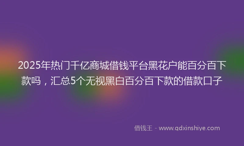 2025年热门千亿商城借钱平台黑花户能百分百下款吗，汇总5个无视黑白百分百下款的借款口子